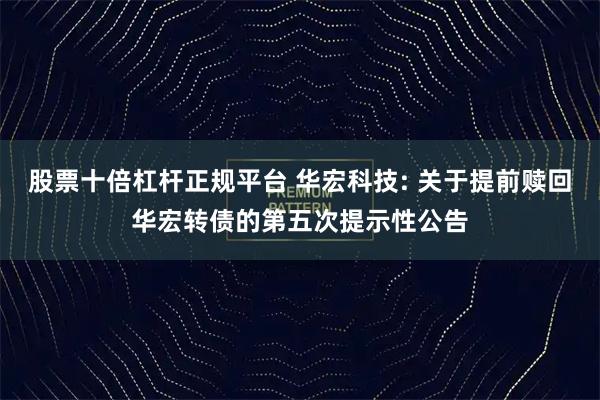 股票十倍杠杆正规平台 华宏科技: 关于提前赎回华宏转债的第五次提示性公告