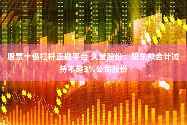 股票十倍杠杆正规平台 久量股份：股东拟合计减持不超3%公司股份