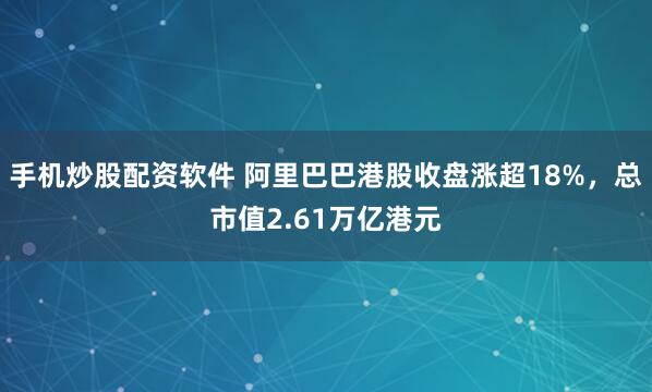 手机炒股配资软件 阿里巴巴港股收盘涨超18%，总市值2.61万亿港元