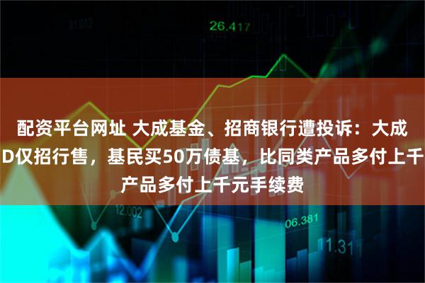 配资平台网址 大成基金、招商银行遭投诉：大成元辰招利D仅招行售，基民买50万债基，比同类产品多付上千元手续费