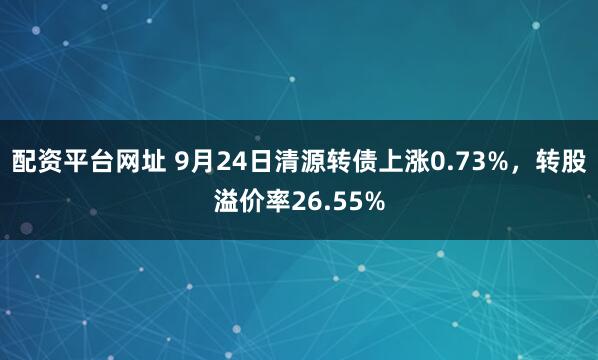 配资平台网址 9月24日清源转债上涨0.73%，转股溢价率26.55%