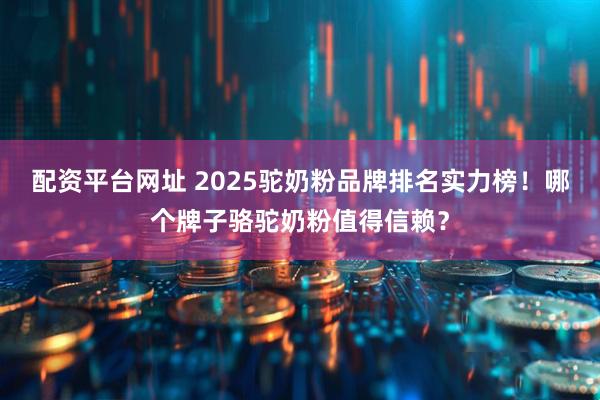配资平台网址 2025驼奶粉品牌排名实力榜！哪个牌子骆驼奶粉值得信赖？