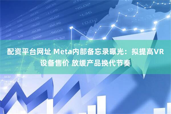 配资平台网址 Meta内部备忘录曝光：拟提高VR设备售价 放缓产品换代节奏