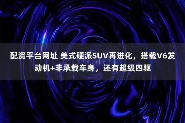 配资平台网址 美式硬派SUV再进化，搭载V6发动机+非承载车身，还有超级四驱