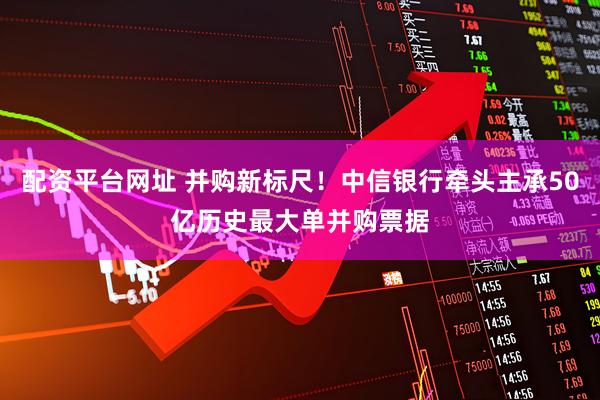 配资平台网址 并购新标尺！中信银行牵头主承50亿历史最大单并购票据