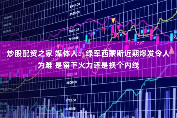 炒股配资之家 媒体人：绿军西蒙斯近期爆发令人为难 是留下火力还是换个内线