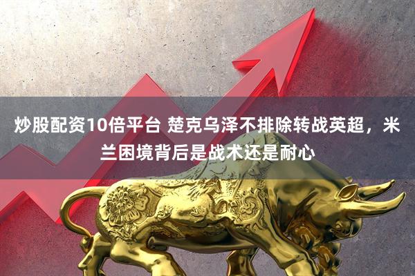 炒股配资10倍平台 楚克乌泽不排除转战英超，米兰困境背后是战术还是耐心