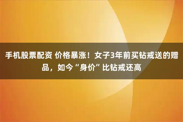 手机股票配资 价格暴涨！女子3年前买钻戒送的赠品，如今“身价”比钻戒还高