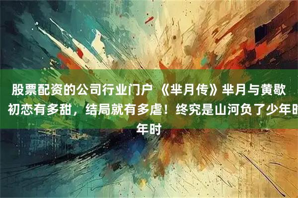 股票配资的公司行业门户 《芈月传》芈月与黄歇：初恋有多甜，结局就有多虐！终究是山河负了少年时