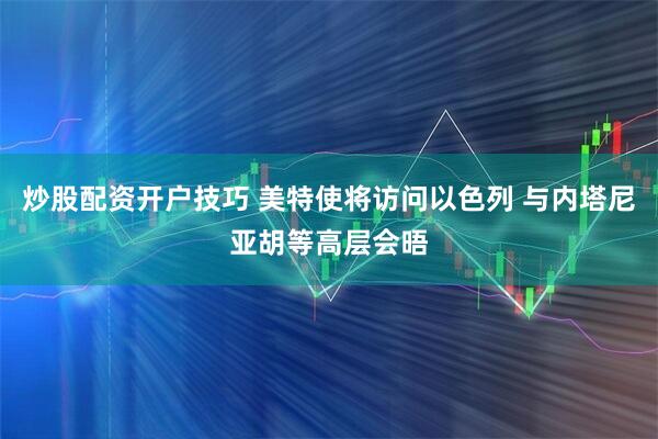 炒股配资开户技巧 美特使将访问以色列 与内塔尼亚胡等高层会晤