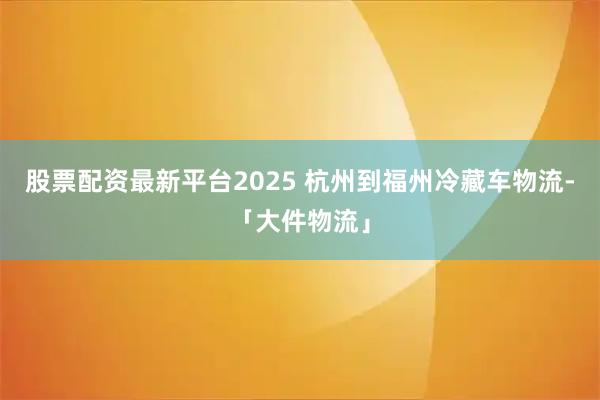 股票配资最新平台2025 杭州到福州冷藏车物流-「大件物流」