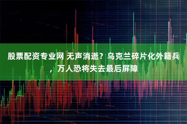 股票配资专业网 无声消逝？乌克兰碎片化外籍兵，万人恐将失去最后屏障