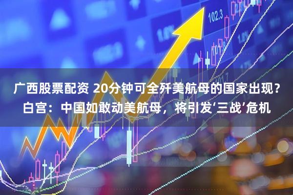 广西股票配资 20分钟可全歼美航母的国家出现？白宫：中国如敢动美航母，将引发‘三战’危机