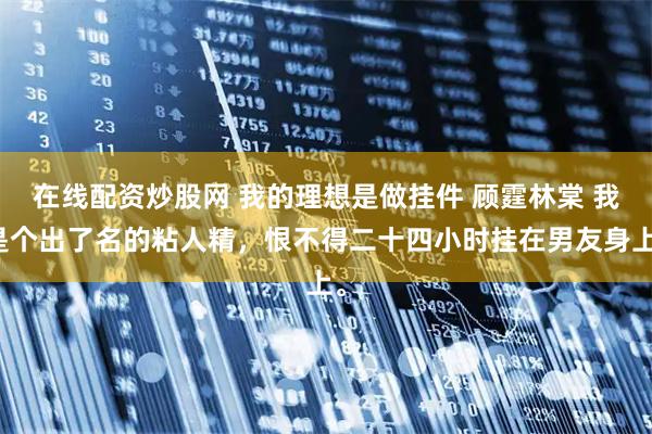 在线配资炒股网 我的理想是做挂件 顾霆林棠 我是个出了名的粘人精，恨不得二十四小时挂在男友身上。