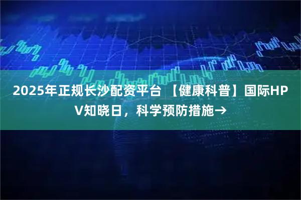 2025年正规长沙配资平台 【健康科普】国际HPV知晓日，科学预防措施→