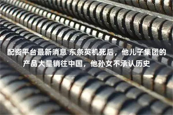 配资平台最新消息 东条英机死后，他儿子集团的产品大量销往中国，他孙女不承认历史