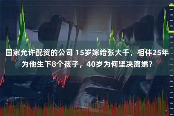 国家允许配资的公司 15岁嫁给张大千，相伴25年为他生下8个孩子，40岁为何坚决离婚？