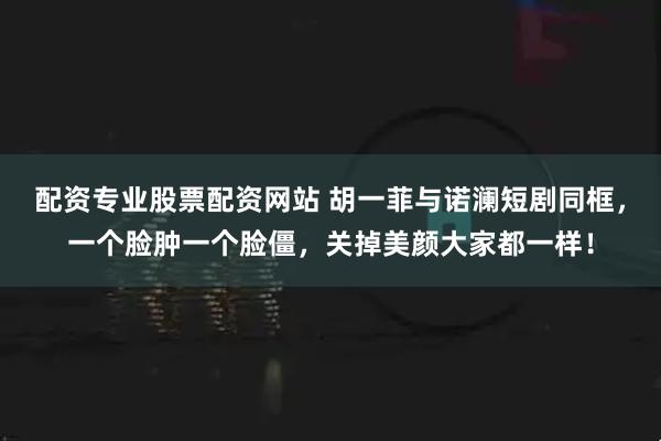 配资专业股票配资网站 胡一菲与诺澜短剧同框，一个脸肿一个脸僵，关掉美颜大家都一样！