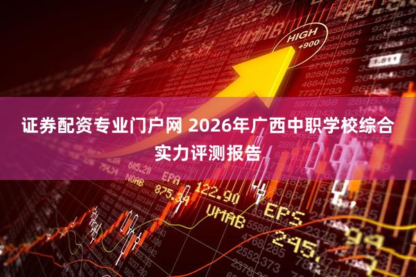 证券配资专业门户网 2026年广西中职学校综合实力评测报告