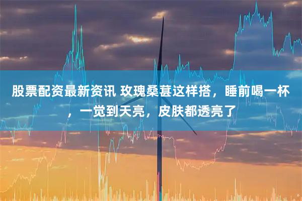 股票配资最新资讯 玫瑰桑葚这样搭，睡前喝一杯，一觉到天亮，皮肤都透亮了