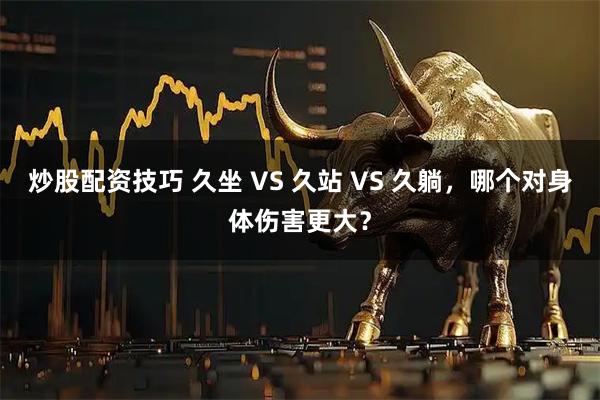 炒股配资技巧 久坐 VS 久站 VS 久躺，哪个对身体伤害更大？