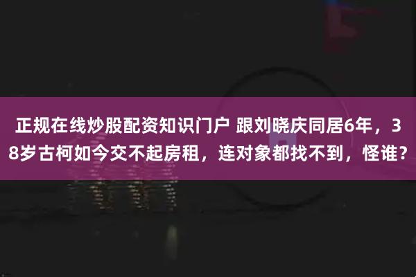 正规在线炒股配资知识门户 跟刘晓庆同居6年，38岁古柯如今交不起房租，连对象都找不到，怪谁？
