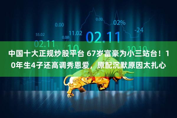 中国十大正规炒股平台 67岁富豪为小三站台！10年生4子还高调秀恩爱，原配沉默原因太扎心