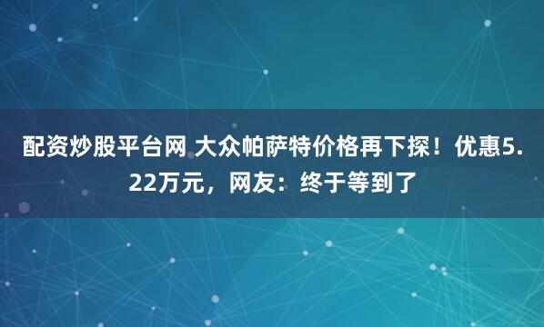 配资炒股平台网 大众帕萨特价格再下探！优惠5.22万元，网友：终于等到了