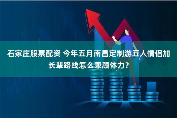 石家庄股票配资 今年五月南昌定制游五人情侣加长辈路线怎么兼顾体力？