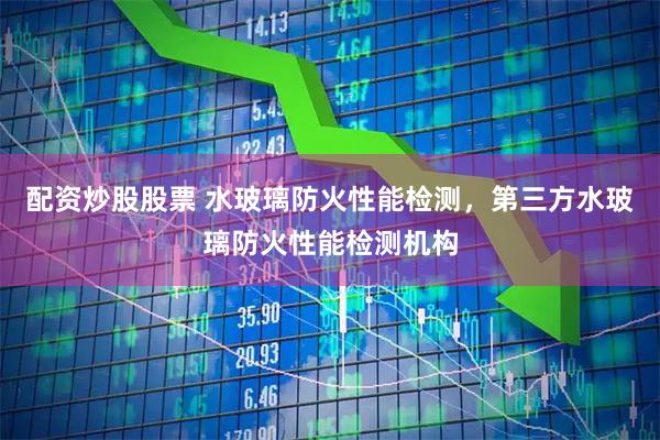 配资炒股股票 水玻璃防火性能检测，第三方水玻璃防火性能检测机构