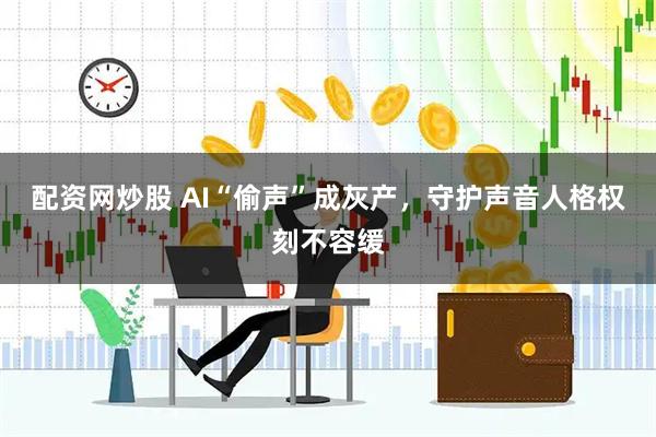 配资网炒股 AI“偷声”成灰产，守护声音人格权刻不容缓
