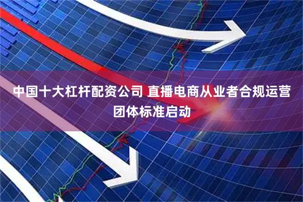 中国十大杠杆配资公司 直播电商从业者合规运营团体标准启动