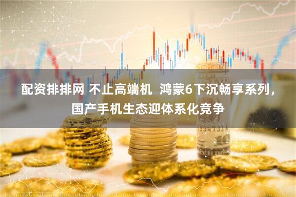 配资排排网 不止高端机  鸿蒙6下沉畅享系列，国产手机生态迎体系化竞争