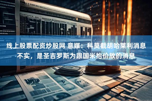 线上股票配资炒股网 意媒：科莫截胡哈莱利消息不实，是圣吉罗斯为跟国米抬价放的消息