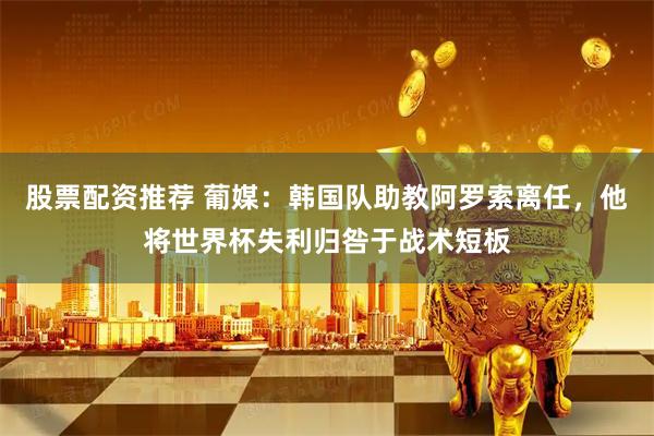 股票配资推荐 葡媒：韩国队助教阿罗索离任，他将世界杯失利归咎于战术短板