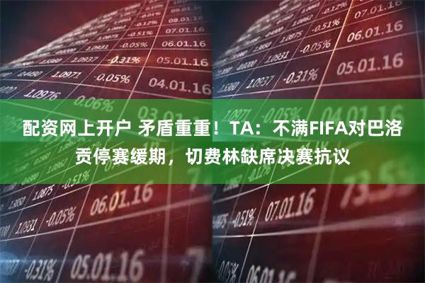 配资网上开户 矛盾重重！TA：不满FIFA对巴洛贡停赛缓期，切费林缺席决赛抗议