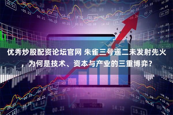 优秀炒股配资论坛官网 朱雀三号遥二未发射先火，为何是技术、资本与产业的三重博弈？