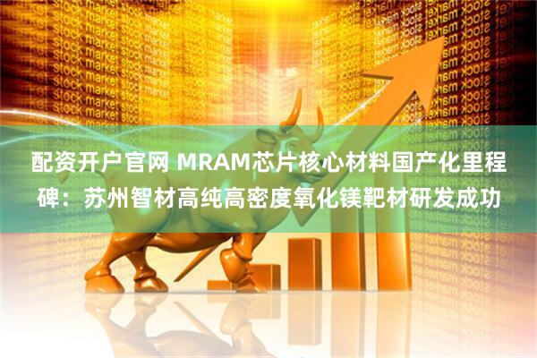 配资开户官网 MRAM芯片核心材料国产化里程碑：苏州智材高纯高密度氧化镁靶材研发成功