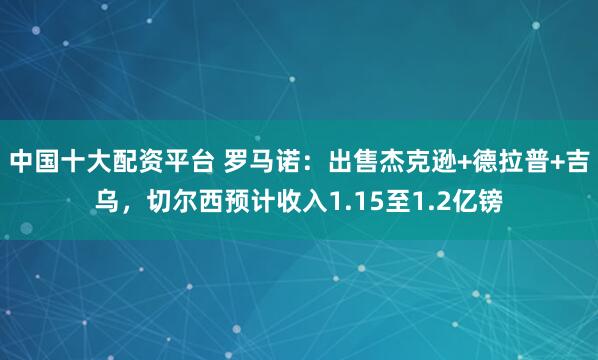 中国十大配资平台 罗马诺：出售杰克逊+德拉普+吉乌，切尔西预计收入1.15至1.2亿镑